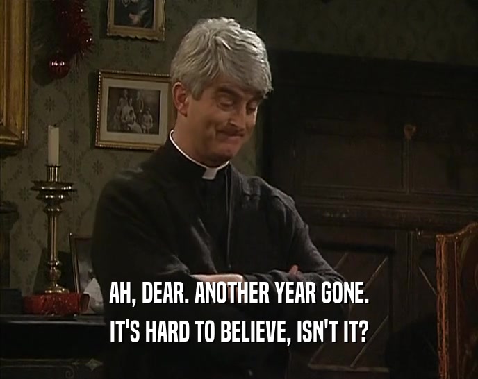 AH, DEAR. ANOTHER YEAR GONE. IT'S HARD TO BELIEVE, ISN'T IT? 