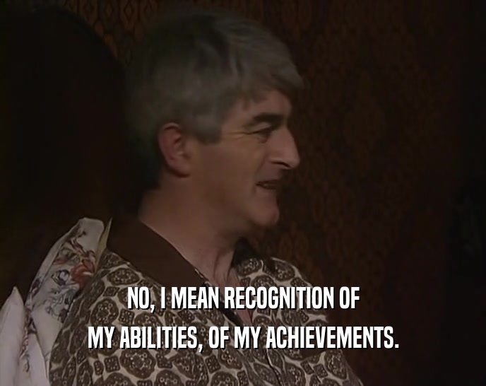 NO, I MEAN RECOGNITION OF MY ABILITIES, OF MY ACHIEVEMENTS. 