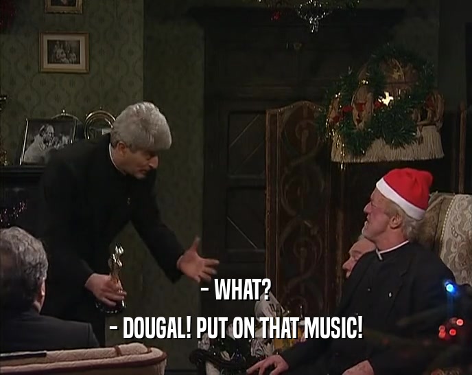 - WHAT?
 - DOUGAL! PUT ON THAT MUSIC!
 
