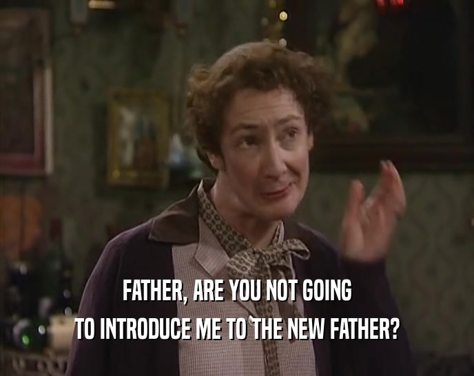 FATHER, ARE YOU NOT GOING TO INTRODUCE ME TO THE NEW FATHER? 