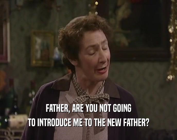 FATHER, ARE YOU NOT GOING TO INTRODUCE ME TO THE NEW FATHER? 