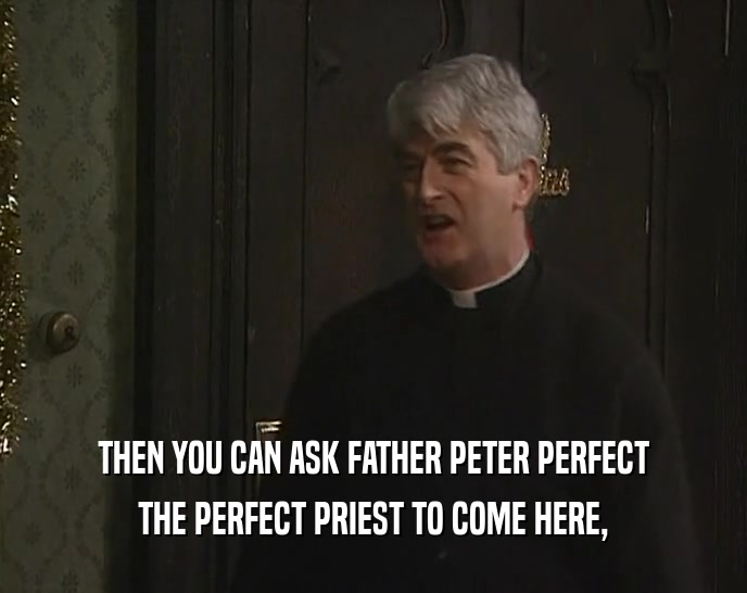 THEN YOU CAN ASK FATHER PETER PERFECT THE PERFECT PRIEST TO COME HERE, 