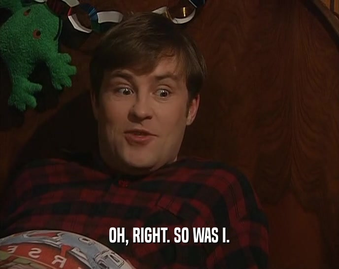 OH, RIGHT. SO WAS I.  