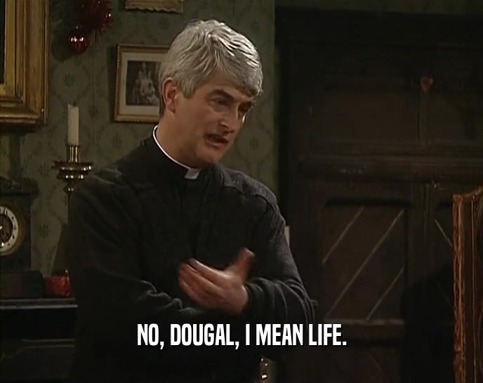 NO, DOUGAL, I MEAN LIFE.  