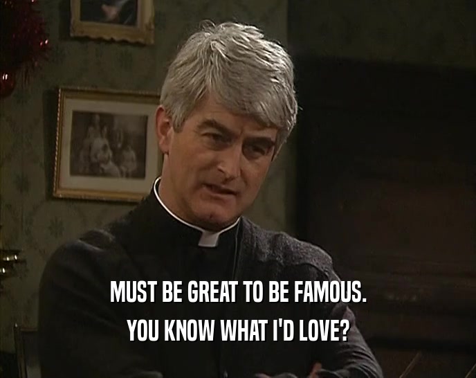 MUST BE GREAT TO BE FAMOUS. YOU KNOW WHAT I'D LOVE? 
