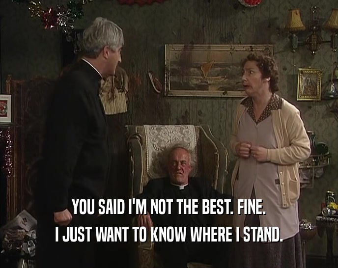 YOU SAID I'M NOT THE BEST. FINE. I JUST WANT TO KNOW WHERE I STAND. 