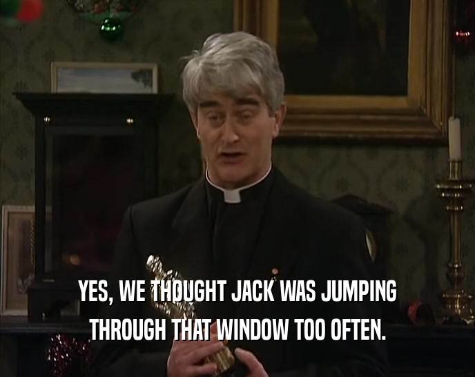 YES, WE THOUGHT JACK WAS JUMPING
 THROUGH THAT WINDOW TOO OFTEN.
 
