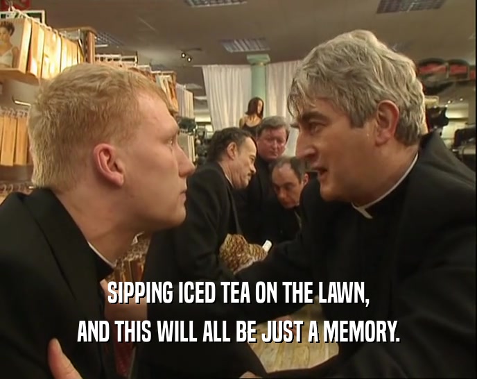 SIPPING ICED TEA ON THE LAWN, AND THIS WILL ALL BE JUST A MEMORY. 