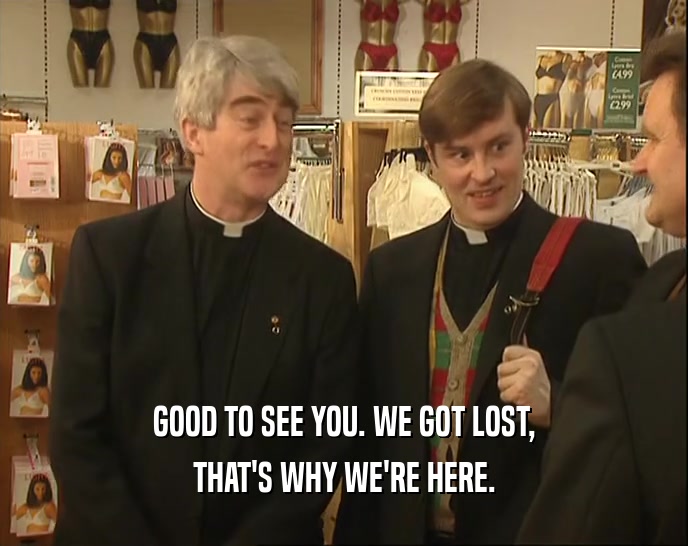 GOOD TO SEE YOU. WE GOT LOST, THAT'S WHY WE'RE HERE. 