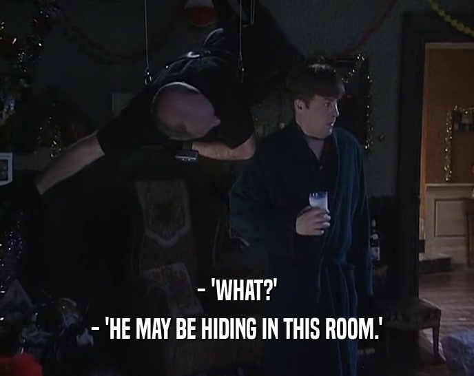 - 'WHAT?'
 - 'HE MAY BE HIDING IN THIS ROOM.'
 
