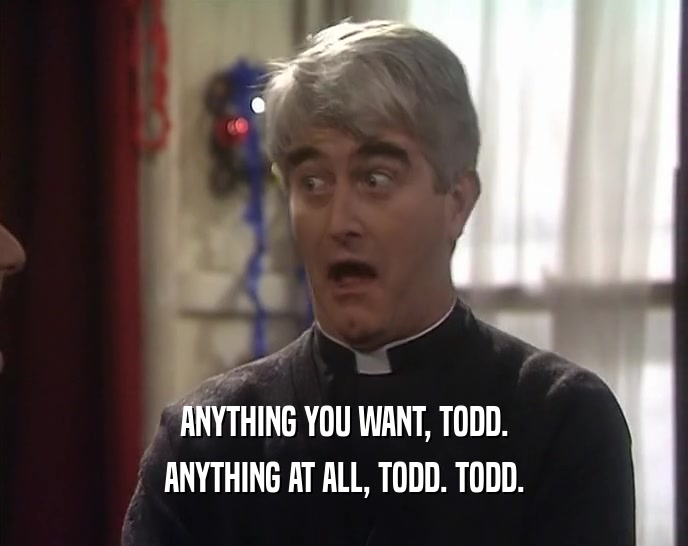 ANYTHING YOU WANT, TODD. ANYTHING AT ALL, TODD. TODD. 