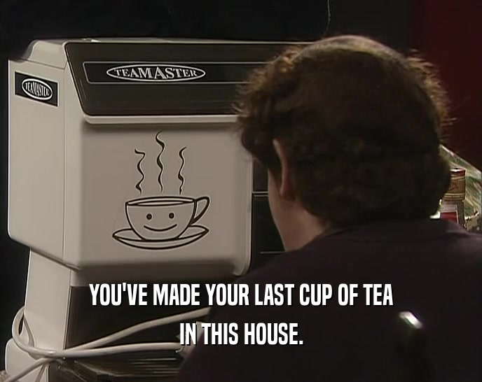YOU'VE MADE YOUR LAST CUP OF TEA IN THIS HOUSE. 
