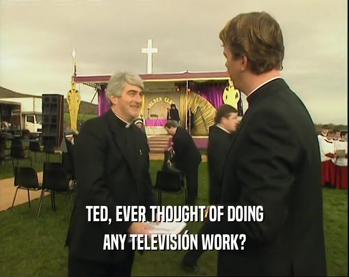 TED, EVER THOUGHT OF DOING ANY TELEVISI