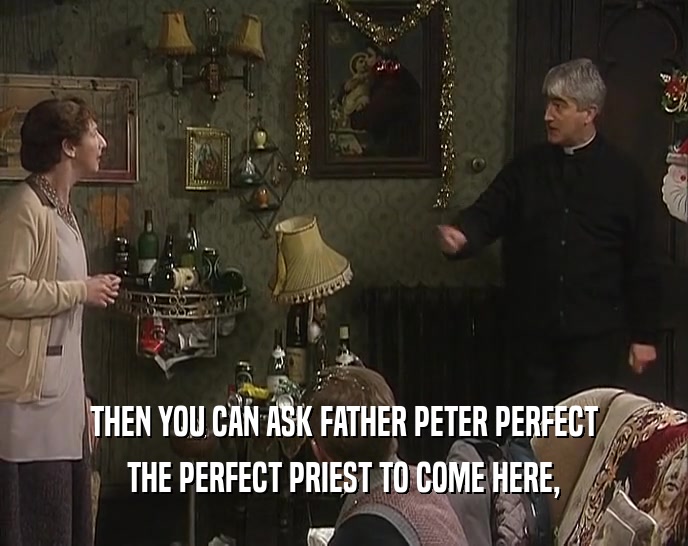 THEN YOU CAN ASK FATHER PETER PERFECT THE PERFECT PRIEST TO COME HERE, 