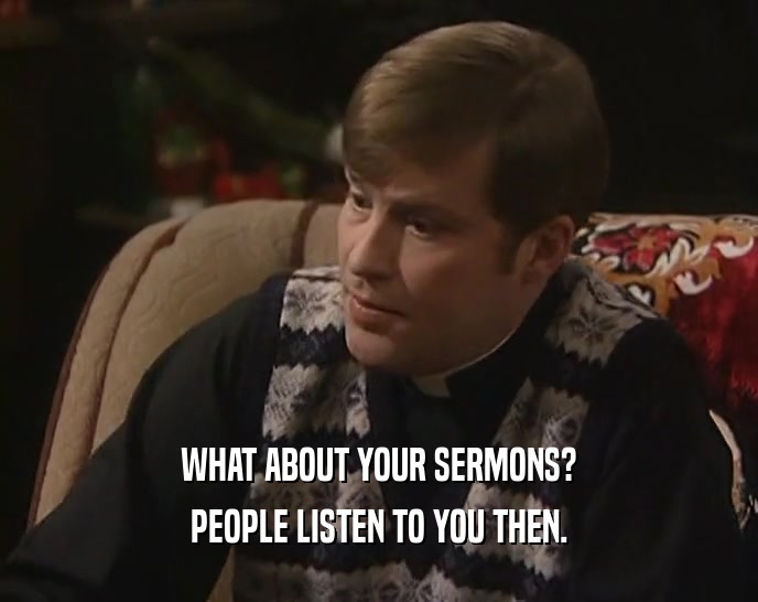 WHAT ABOUT YOUR SERMONS?
 PEOPLE LISTEN TO YOU THEN.
 