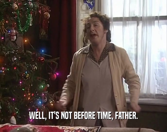 WELL, IT'S NOT BEFORE TIME, FATHER.  
