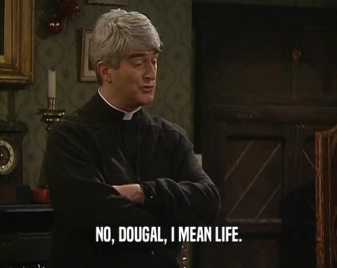 NO, DOUGAL, I MEAN LIFE.  