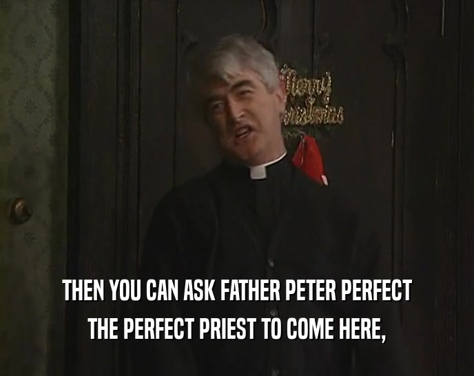 THEN YOU CAN ASK FATHER PETER PERFECT THE PERFECT PRIEST TO COME HERE, 