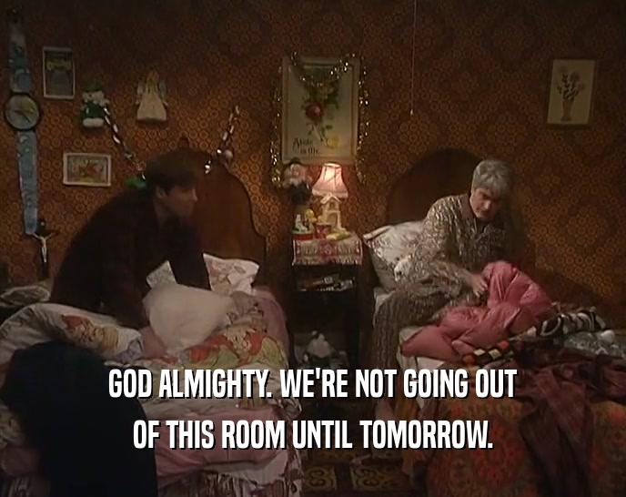 GOD ALMIGHTY. WE'RE NOT GOING OUT OF THIS ROOM UNTIL TOMORROW. 