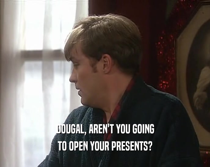 DOUGAL, AREN'T YOU GOING TO OPEN YOUR PRESENTS? 