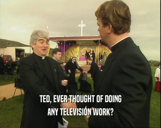 TED, EVER THOUGHT OF DOING ANY TELEVISI