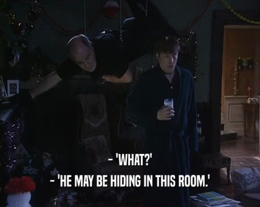 - 'WHAT?'
 - 'HE MAY BE HIDING IN THIS ROOM.'
 