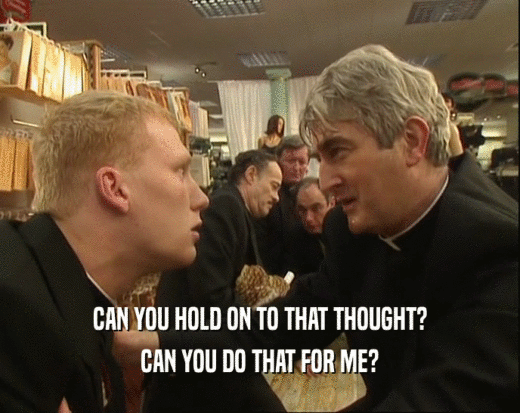 CAN YOU HOLD ON TO THAT THOUGHT? CAN YOU DO THAT FOR ME? 