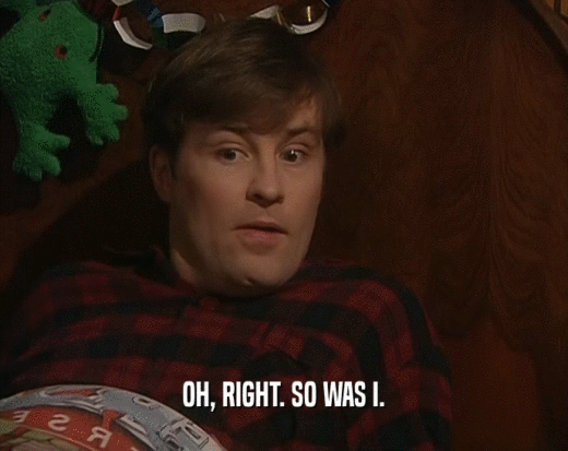 OH, RIGHT. SO WAS I.  