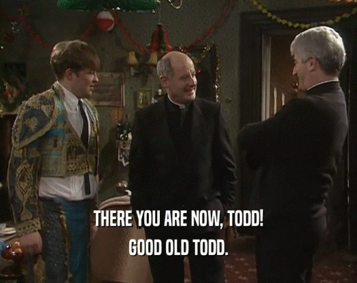 THERE YOU ARE NOW, TODD! GOOD OLD TODD. 