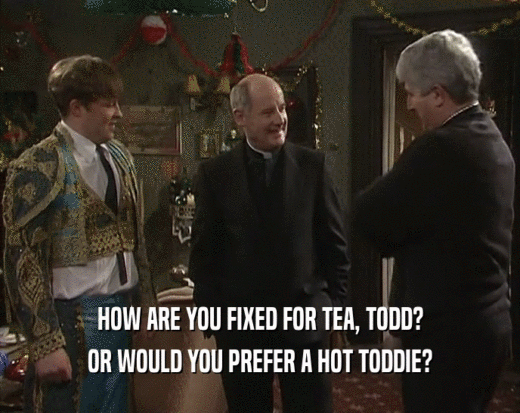 HOW ARE YOU FIXED FOR TEA, TODD?
 OR WOULD YOU PREFER A HOT TODDIE?
 