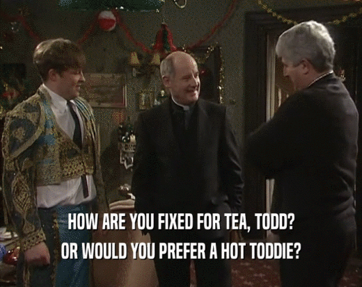 HOW ARE YOU FIXED FOR TEA, TODD? OR WOULD YOU PREFER A HOT TODDIE? 