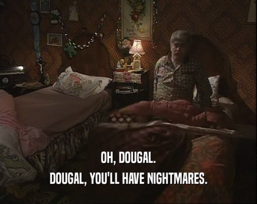 OH, DOUGAL. DOUGAL, YOU'LL HAVE NIGHTMARES. 