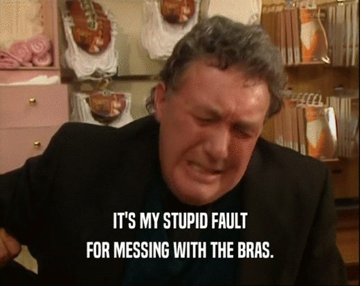 IT'S MY STUPID FAULT
 FOR MESSING WITH THE BRAS.
 