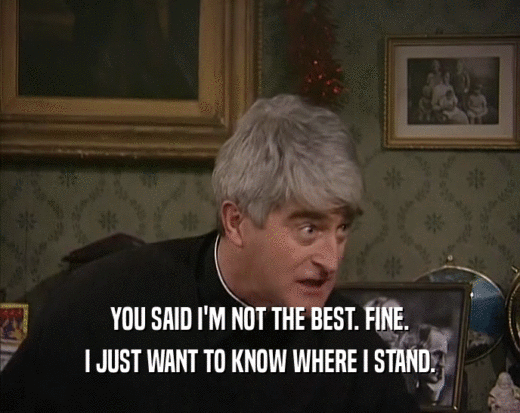 YOU SAID I'M NOT THE BEST. FINE. I JUST WANT TO KNOW WHERE I STAND. 