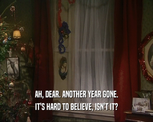 AH, DEAR. ANOTHER YEAR GONE. IT'S HARD TO BELIEVE, ISN'T IT? 