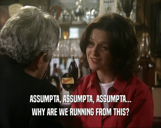ASSUMPTA, ASSUMPTA, ASSUMPTA... WHY ARE WE RUNNING FROM THIS? 