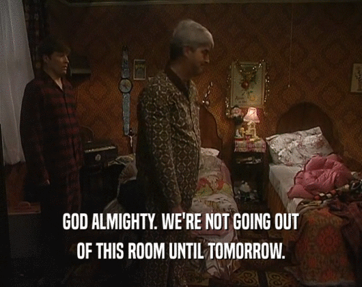 GOD ALMIGHTY. WE'RE NOT GOING OUT OF THIS ROOM UNTIL TOMORROW. 