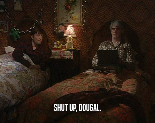 SHUT UP, DOUGAL.  
