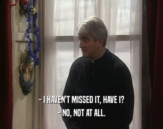 - I HAVEN'T MISSED IT, HAVE I? - NO, NOT AT ALL. 