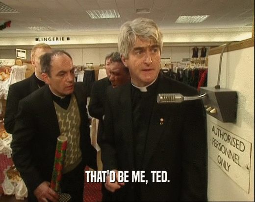 THAT'D BE ME, TED.
  