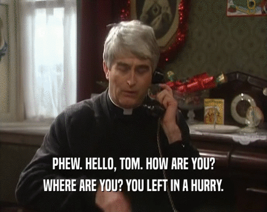 PHEW. HELLO, TOM. HOW ARE YOU? WHERE ARE YOU? YOU LEFT IN A HURRY. 