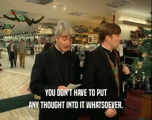 YOU DON'T HAVE TO PUT ANY THOUGHT INTO IT WHATSOEVER. 