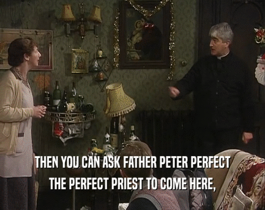 THEN YOU CAN ASK FATHER PETER PERFECT THE PERFECT PRIEST TO COME HERE, 