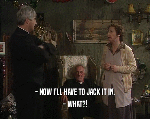 - NOW I'LL HAVE TO JACK IT IN. - WHAT?! 