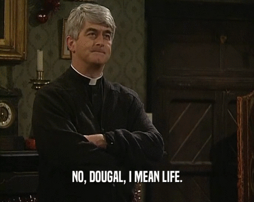 NO, DOUGAL, I MEAN LIFE.
  