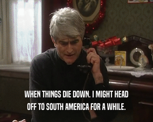 WHEN THINGS DIE DOWN. I MIGHT HEAD OFF TO SOUTH AMERICA FOR A WHILE. 