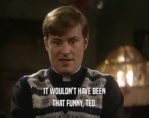 IT WOULDN'T HAVE BEEN
 THAT FUNNY, TED.
 