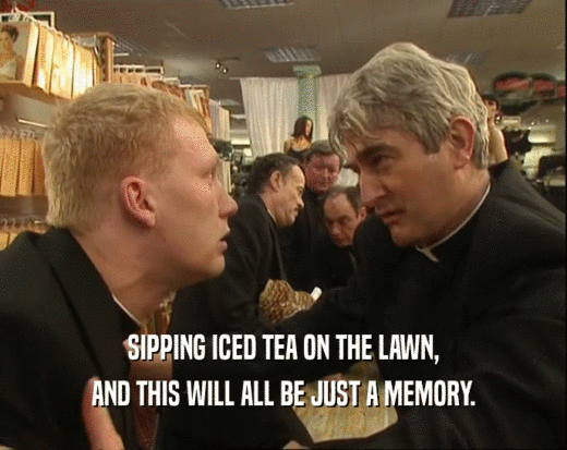 SIPPING ICED TEA ON THE LAWN, AND THIS WILL ALL BE JUST A MEMORY. 