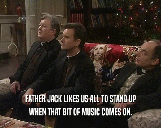 FATHER JACK LIKES US ALL TO STAND UP
 WHEN THAT BIT OF MUSIC COMES ON.
 
