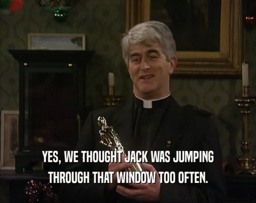 YES, WE THOUGHT JACK WAS JUMPING
 THROUGH THAT WINDOW TOO OFTEN.
 